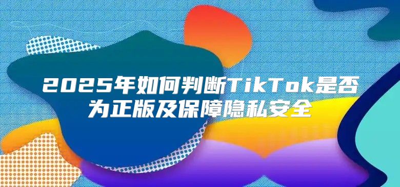 2025年如何判断TikTok是否为正版及保障隐私安全