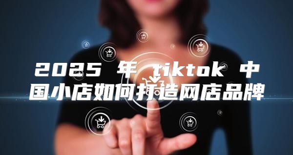 2025 年 tiktok 中国小店如何打造网店品牌
