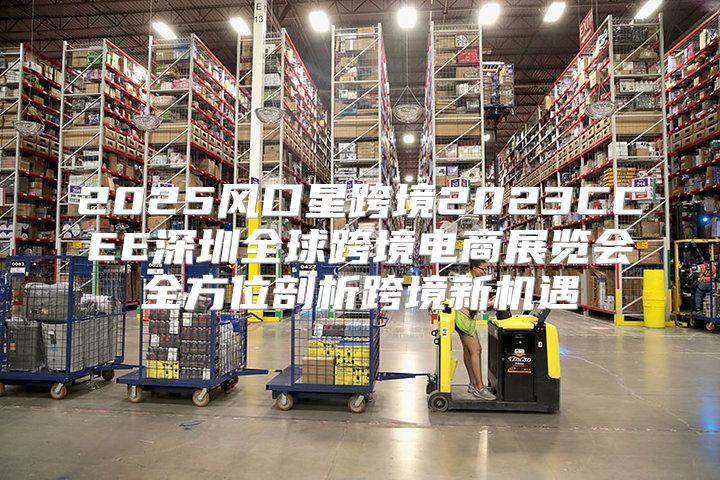 2025风口星跨境2023CCEE深圳全球跨境电商展览会全方位剖析跨境新机遇