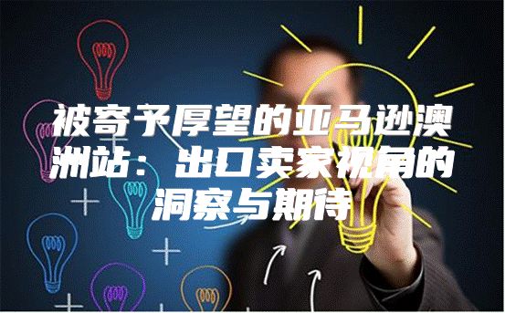 被寄予厚望的亚马逊澳洲站：出口卖家视角的洞察与期待