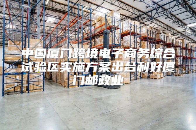 中国厦门跨境电子商务综合试验区实施方案出台利好厦门邮政业