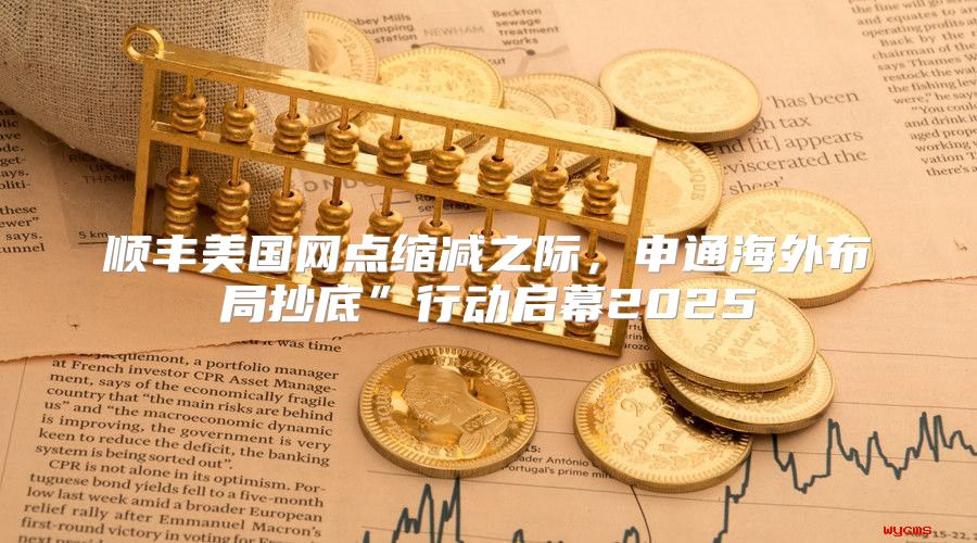 顺丰美国网点缩减之际，申通海外布局抄底”行动启幕2025