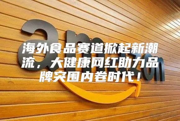 海外食品赛道掀起新潮流，大健康网红助力品牌突围内卷时代！