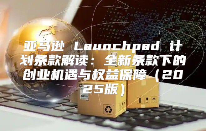 亚马逊 Launchpad 计划条款解读：全新条款下的创业机遇与权益保障2025版