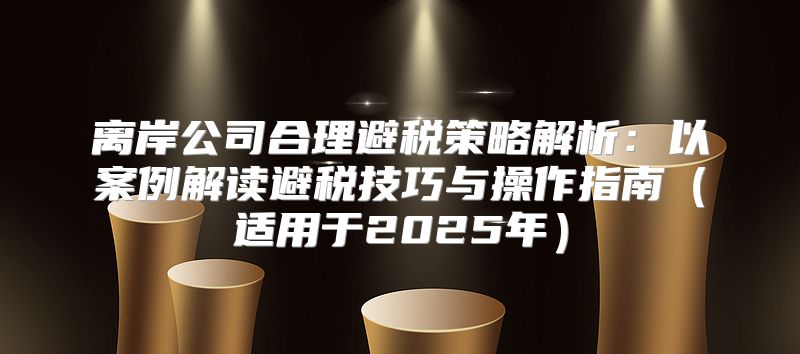 离岸公司合理避税策略解析：以案例解读避税技巧与操作指南适用于2025年
