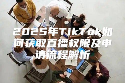 2025年TikTok如何获取直播权限及申请流程解析