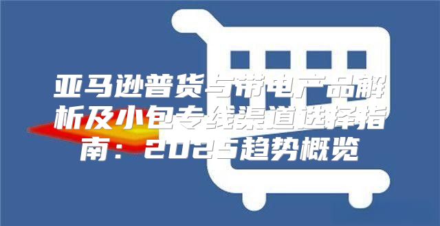 亚马逊普货与带电产品解析及小包专线渠道选择指南：2025趋势概览