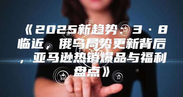 2025新趋势：3·8临近，俄乌局势更新背后，亚马逊热销爆品与福利盘点