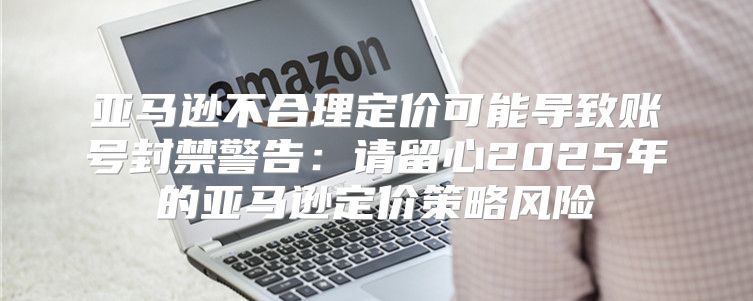 亚马逊不合理定价可能导致账号封禁警告：请留心2025年的亚马逊定价策略风险