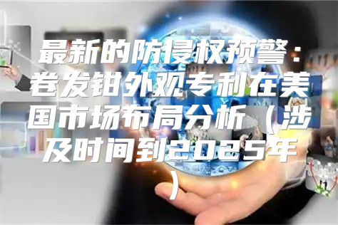 最新的防侵权预警：卷发钳外观专利在美国市场布局分析涉及时间到2025年