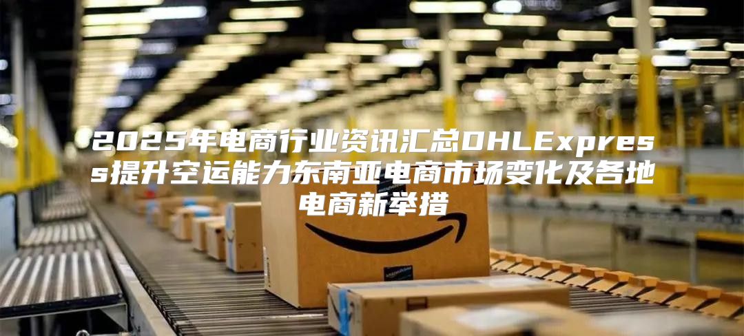 2025年电商行业资讯汇总DHLExpress提升空运能力东南亚电商市场变化及各地电商新举措