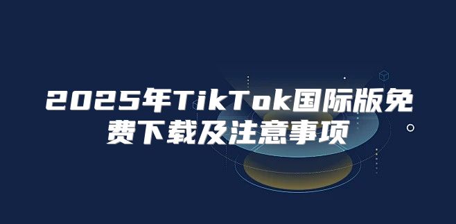 2025年TikTok国际版免费下载及注意事项