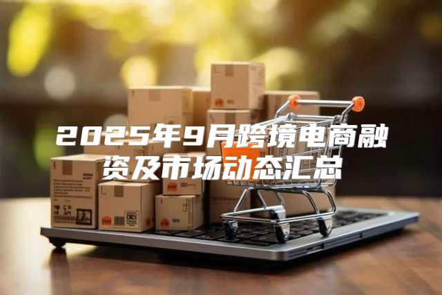 2025年9月跨境电商融资及市场动态汇总