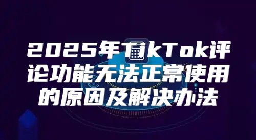 2025年TikTok评论功能无法正常使用的原因及解决办法