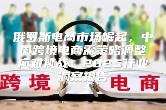 俄罗斯电商市场崛起，中国跨境电商需策略调整应对挑战：2025行业洞察报告