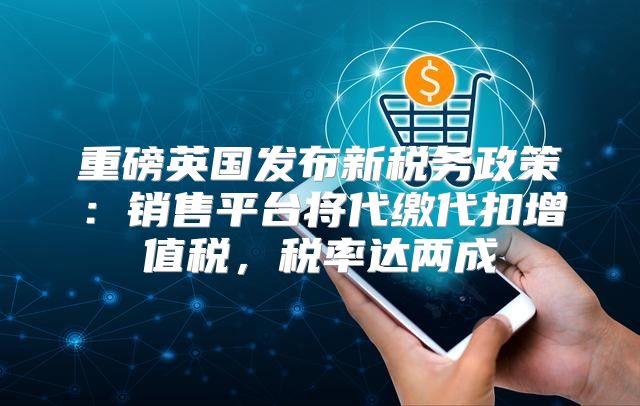 重磅英国发布新税务政策：销售平台将代缴代扣增值税，税率达两成