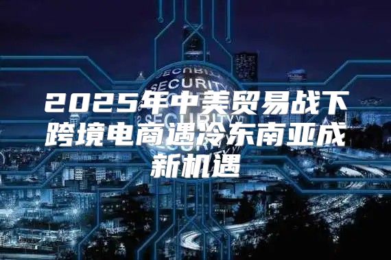 2025年中美贸易战下跨境电商遇冷东南亚成新机遇