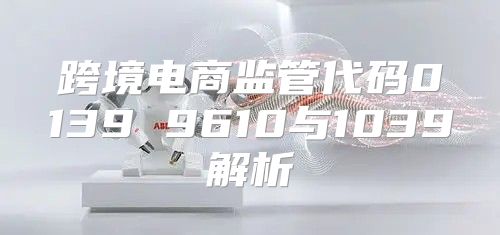 跨境电商监管代码0139 9610与1039解析