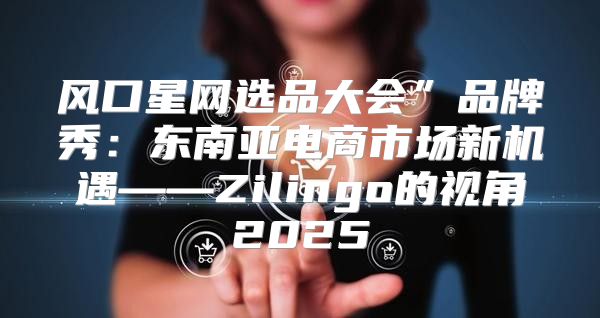 风口星网选品大会”品牌秀：东南亚电商市场新机遇——Zilingo的视角2025