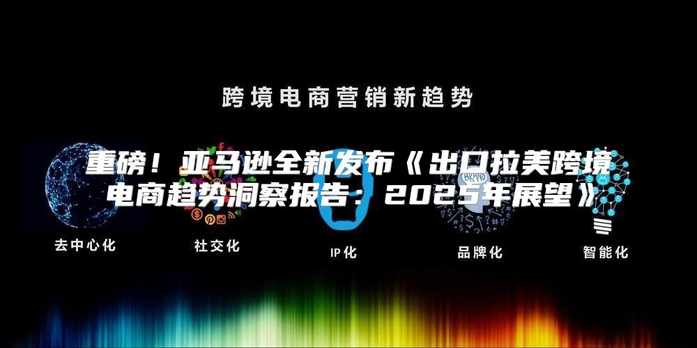 重磅！亚马逊全新发布出口拉美跨境电商趋势洞察报告：2025年展望