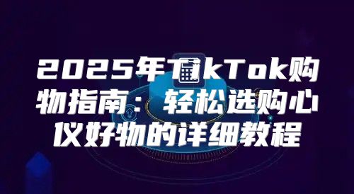 2025年TikTok购物指南：轻松选购心仪好物的详细教程