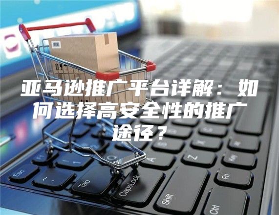 亚马逊推广平台详解：如何选择高安全性的推广途径？