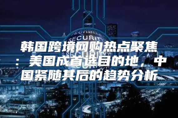 韩国跨境网购热点聚焦：美国成首选目的地，中国紧随其后的趋势分析