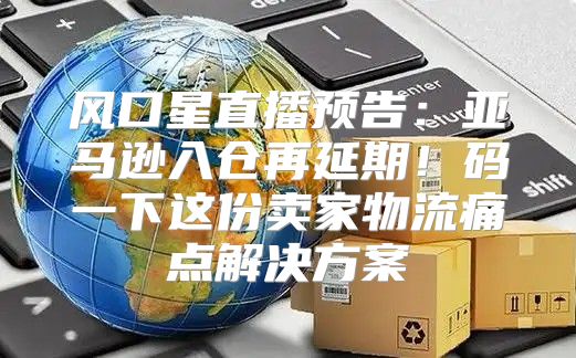 风口星直播预告：亚马逊入仓再延期！码一下这份卖家物流痛点解决方案