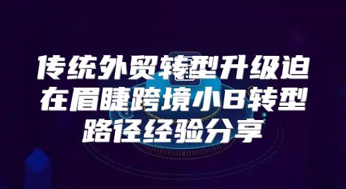 传统外贸转型升级迫在眉睫跨境小B转型路径经验分享