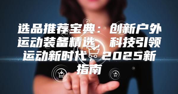 选品推荐宝典：创新户外运动装备精选，科技引领运动新时代，2025新指南