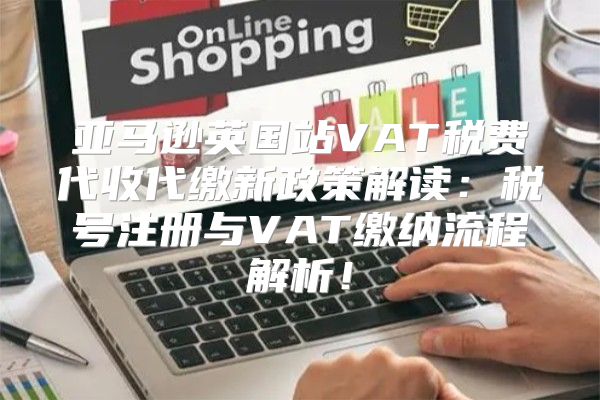 亚马逊英国站VAT税费代收代缴新政策解读：税号注册与VAT缴纳流程解析！