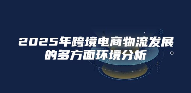 2025年跨境电商物流发展的多方面环境分析
