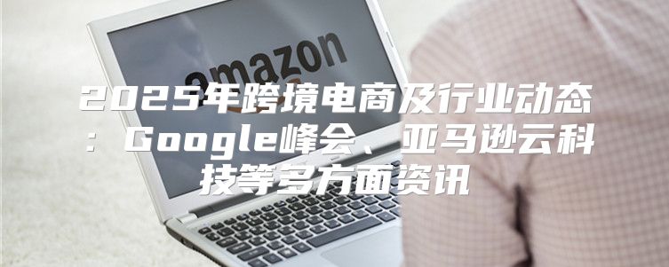 2025年跨境电商及行业动态：Google峰会、亚马逊云科技等多方面资讯
