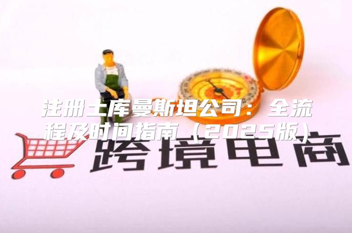 注册土库曼斯坦公司：全流程及时间指南2025版