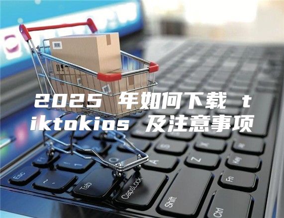 2025 年如何下载 tiktokios 及注意事项