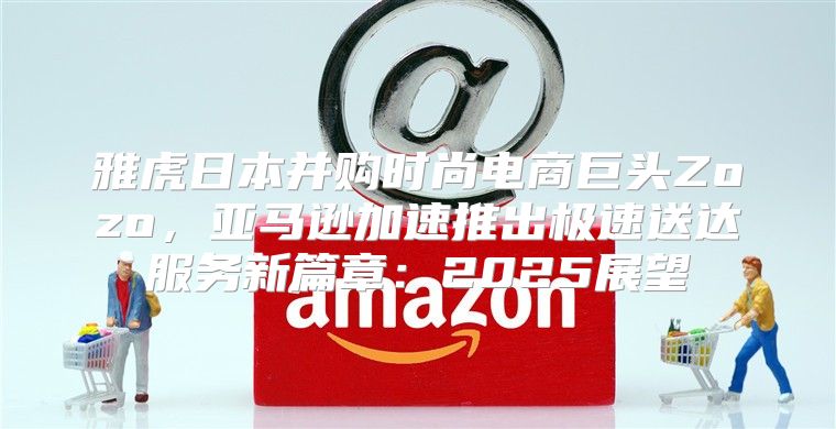雅虎日本并购时尚电商巨头Zozo，亚马逊加速推出极速送达服务新篇章：2025展望