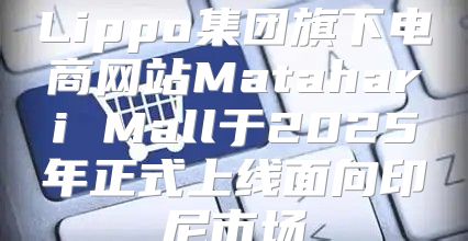 Lippo集团旗下电商网站Matahari Mall于2025年正式上线面向印尼市场