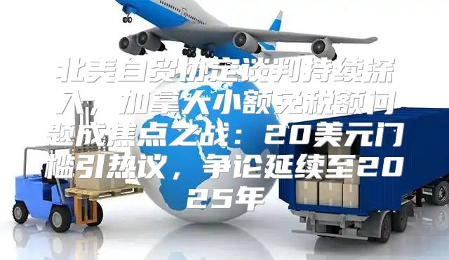 北美自贸协定谈判持续深入，加拿大小额免税额问题成焦点之战：20美元门槛引热议，争论延续至2025年
