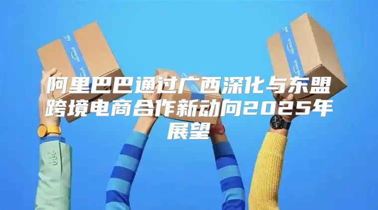 阿里巴巴通过广西深化与东盟跨境电商合作新动向2025年展望