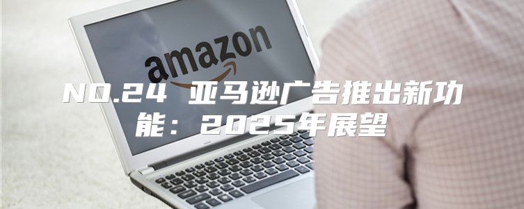 NO.24 亚马逊广告推出新功能：2025年展望