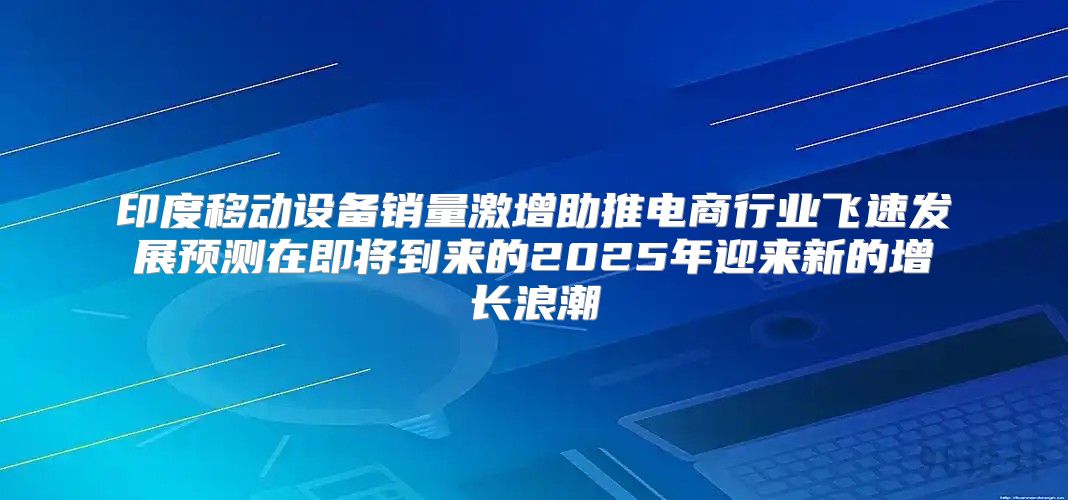 印度移动设备销量激增助推电商行业飞速发展预测在即将到来的2025年迎来新的增长浪潮