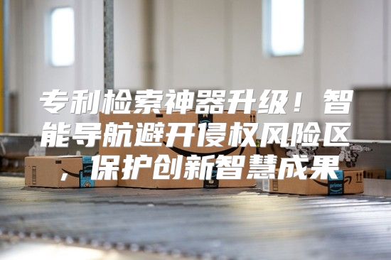 专利检索神器升级！智能导航避开侵权风险区，保护创新智慧成果