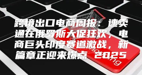 跨境出口电商周报：速卖通在俄罗斯大促狂欢，电商巨头印度赛道激战，新篇章正迎来爆点 2025