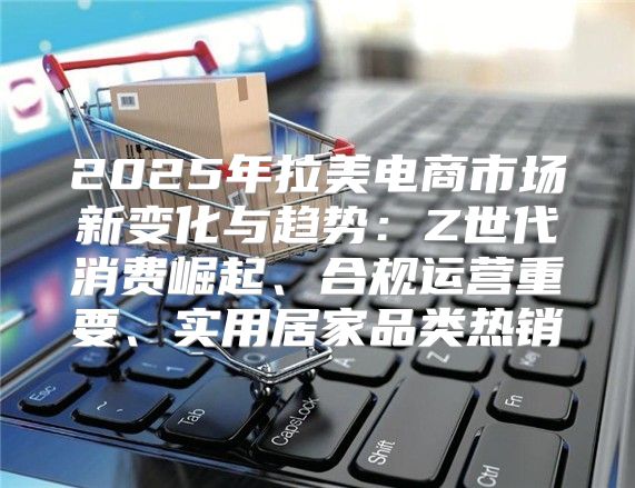 2025年拉美电商市场新变化与趋势：Z世代消费崛起、合规运营重要、实用居家品类热销