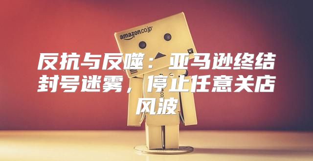 反抗与反噬：亚马逊终结封号迷雾，停止任意关店风波