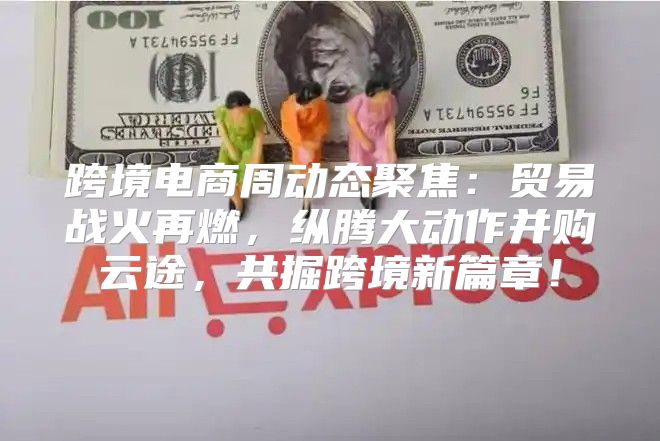 跨境电商周动态聚焦：贸易战火再燃，纵腾大动作并购云途，共掘跨境新篇章！