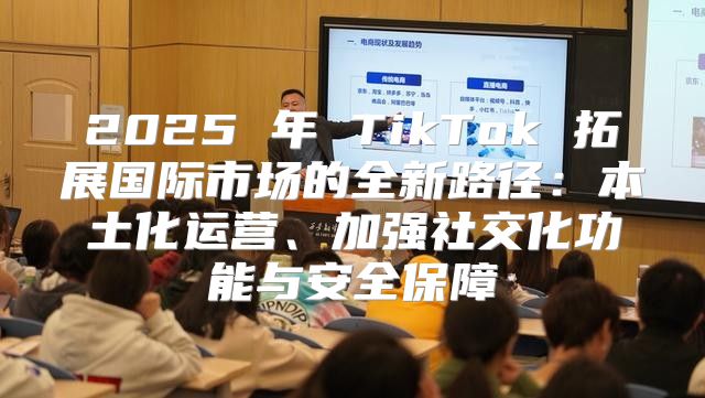 2025 年 TikTok 拓展国际市场的全新路径：本土化运营、加强社交化功能与安全保障
