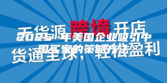 2025 年美国企业吸引中国买家的策略方法