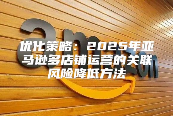 优化策略：2025年亚马逊多店铺运营的关联风险降低方法