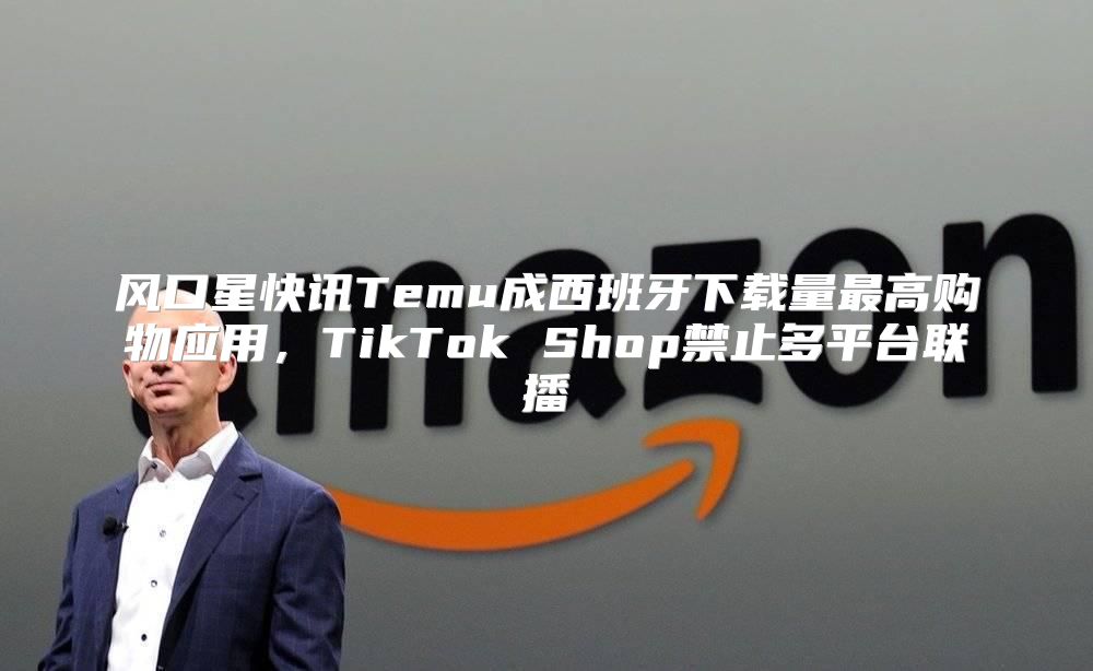 风口星快讯Temu成西班牙下载量最高购物应用，TikTok Shop禁止多平台联播